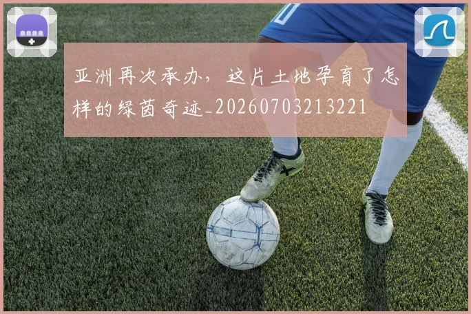 亚洲再次承办,这片土地孕育了怎样的绿茵奇迹_20260703213221