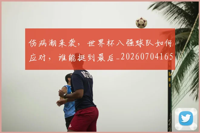 伤病潮来袭,世界杯八强球队如何应对,谁能挺到最后_20260704165945