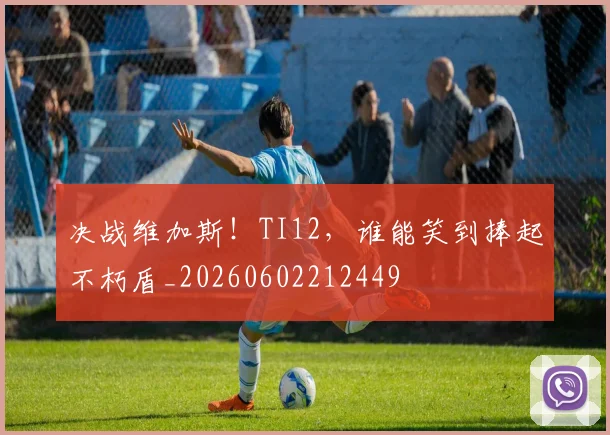 决战维加斯！TI12，谁能笑到捧起不朽盾_20260602212449