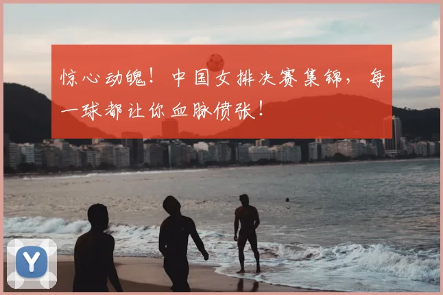 惊心动魄！中国女排决赛集锦，每一球都让你血脉偾张！