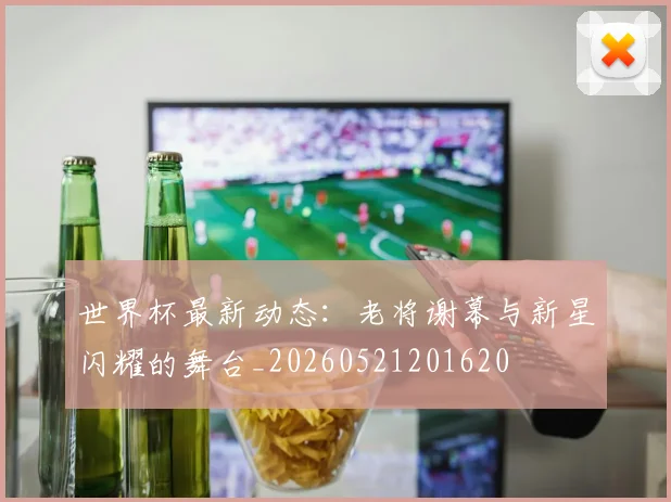 世界杯最新动态:老将谢幕与新星闪耀的舞台_20260521201620