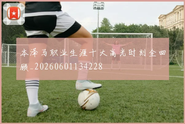 本泽马职业生涯十大高光时刻全回顾_20260601134228