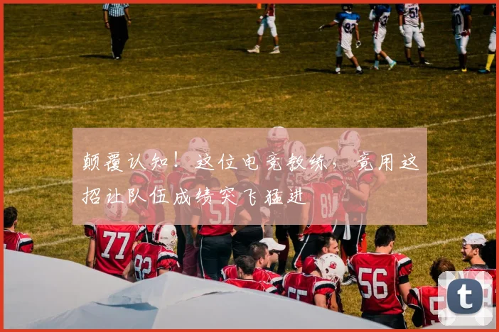 颠覆认知！这位电竞教练，竟用这招让队伍成绩突飞猛进