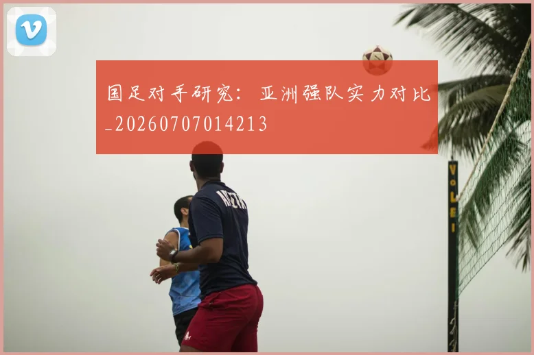 国足对手研究：亚洲强队实力对比_20260707014213