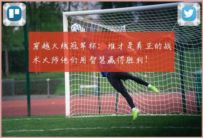 穿越火线冠军杯:谁才是真正的战术大师他们用智慧赢得胜利!