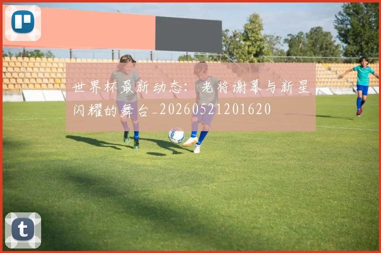 世界杯最新动态:老将谢幕与新星闪耀的舞台_20260521201620