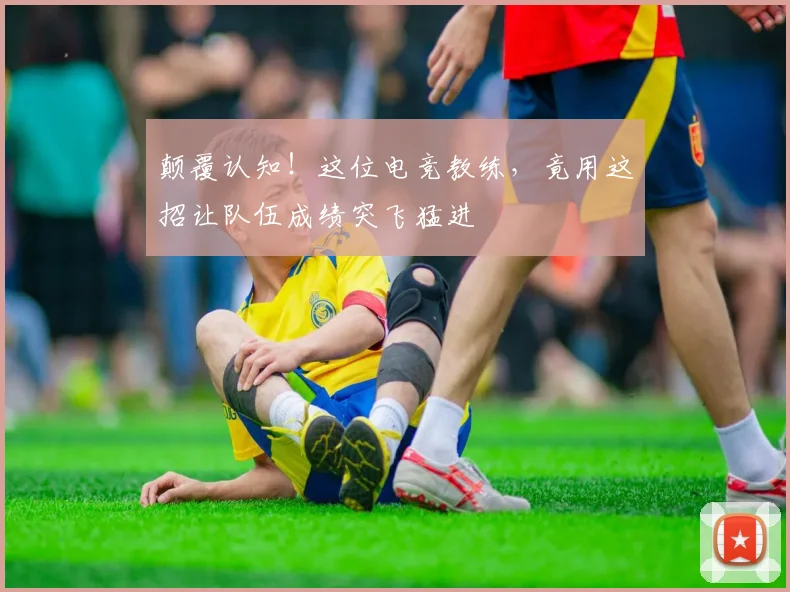 颠覆认知！这位电竞教练，竟用这招让队伍成绩突飞猛进