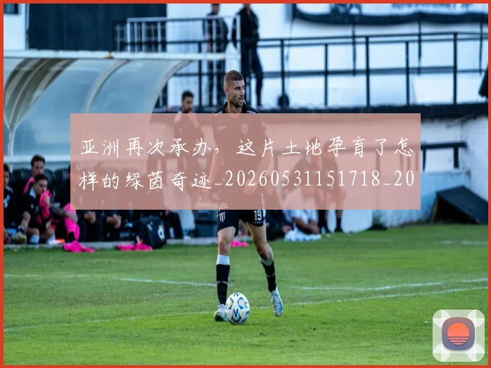 亚洲再次承办，这片土地孕育了怎样的绿茵奇迹_20260531151718_20260703213222
