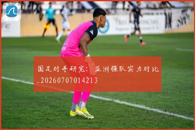 国足对手研究：亚洲强队实力对比_20260707014213