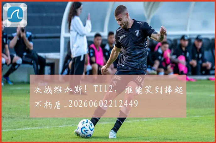 决战维加斯！TI12，谁能笑到捧起不朽盾_20260602212449
