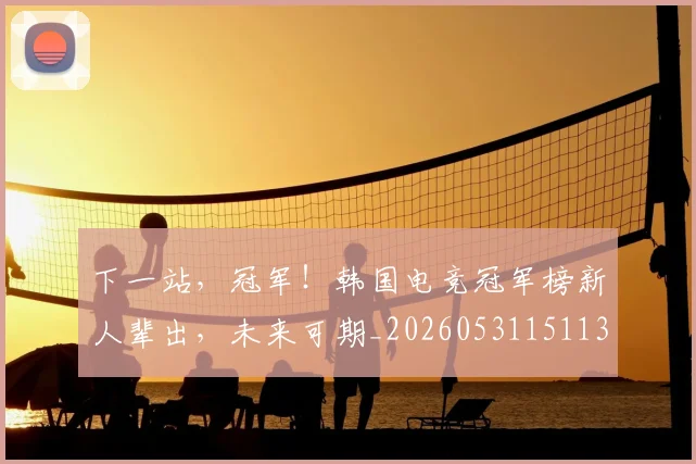 下一站，冠军！韩国电竞冠军榜新人辈出，未来可期_20260531151137