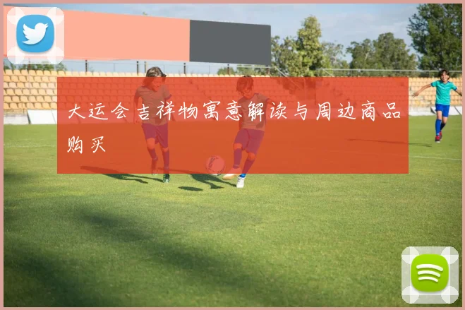 大运会吉祥物寓意解读与周边商品购买