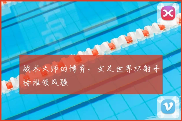 战术大师的博弈，女足世界杯射手榜谁领风骚