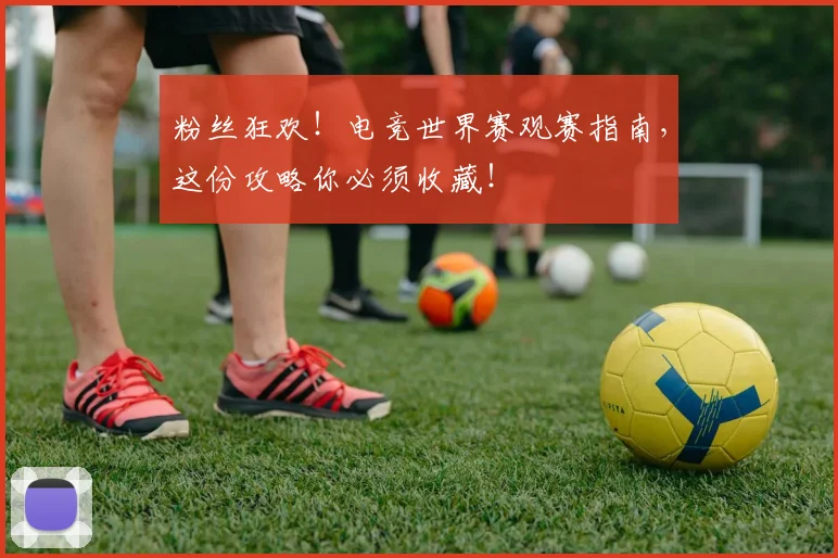 粉丝狂欢！电竞世界赛观赛指南，这份攻略你必须收藏！